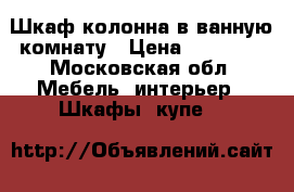 Шкаф колонна в ванную комнату › Цена ­ 19 000 - Московская обл. Мебель, интерьер » Шкафы, купе   